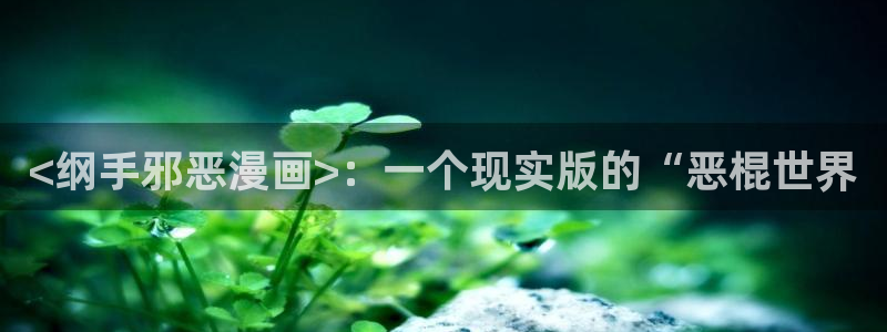 韩漫免费全集官网：<纲手邪恶漫画>：一个现实版的“恶棍世界